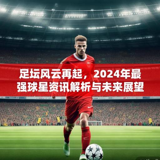 足坛风云再起，2024年最强球星资讯解析与未来展望，2024足坛最强星，风云变幻中的未来展望
