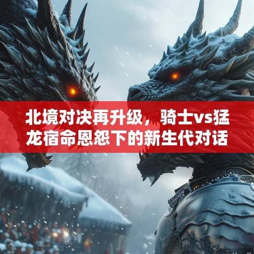 北境对决再升级，骑士vs猛龙宿命恩怨下的新生代对话与季后赛暗战，北境恩怨，新生代对话与季后赛暗战