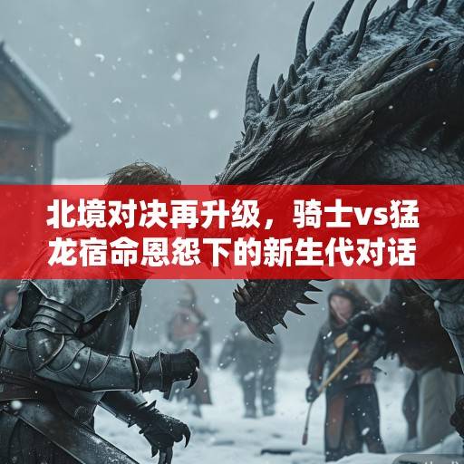 北境对决再升级,骑士vs猛龙宿命恩怨下的新生代对话与季后赛暗战,北境恩怨,新生代对话与季后赛暗战 北境对决再升级,骑士vs猛龙宿命恩怨下的新生代对话与季后赛暗战,北境恩怨,新生代对话与季后赛暗战
