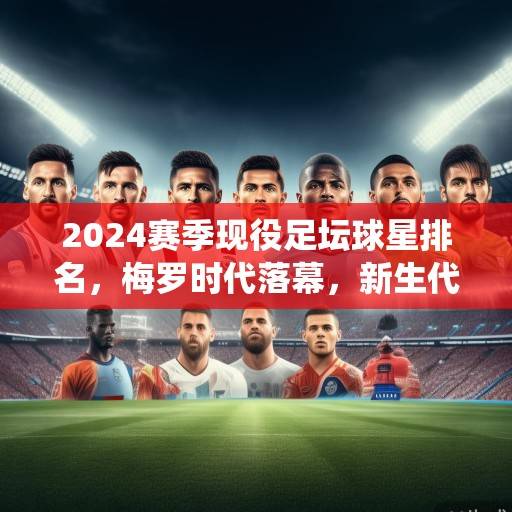 2024赛季现役足坛球星排名，梅罗时代落幕，新生代群雄并起，2024足坛新格局，梅罗谢幕，新星崛起