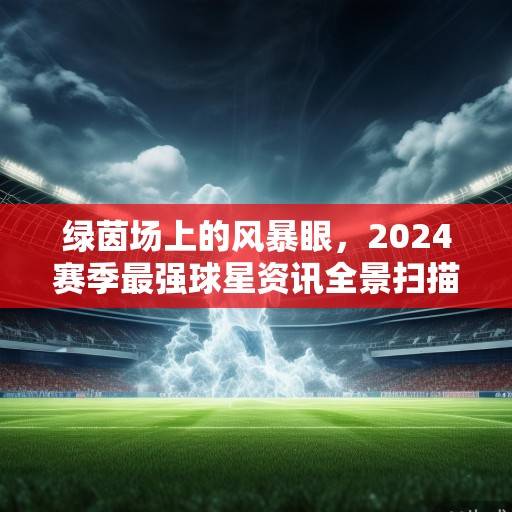 绿茵场上的风暴眼，2024赛季最强球星资讯全景扫描，2024赛季绿茵风暴眼，最强球星资讯全景扫描