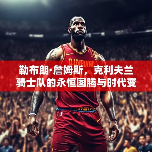 勒布朗·詹姆斯，克利夫兰骑士队的永恒图腾与时代变革者，勒布朗·詹姆斯，克利夫兰骑士队的永恒图腾与时代变革者