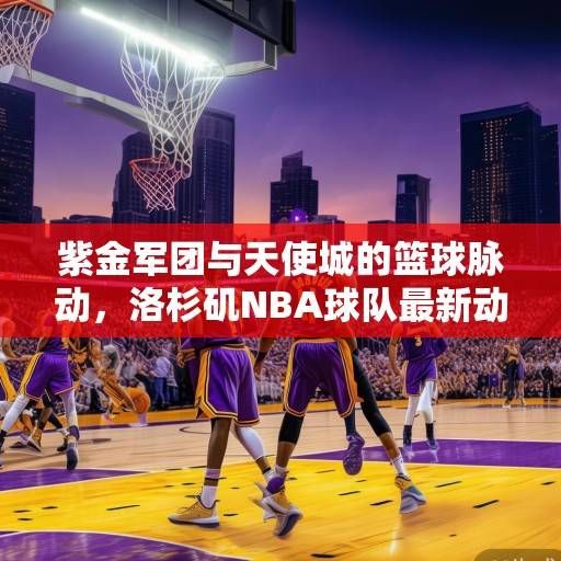 紫金军团与天使城的篮球脉动，洛杉矶NBA球队最新动态深度解析，紫金军团与天使城，洛杉矶NBA球队动态深度解析