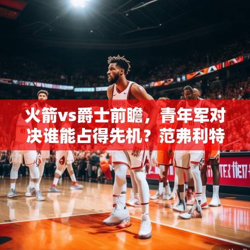 火箭vs爵士前瞻，青年军对决谁能占得先机？范弗利特率队冲击三连胜，爵士欲阻颓势，火箭vs爵士前瞻，青年军对决，范弗利特率队冲击三连胜爵士欲阻颓势