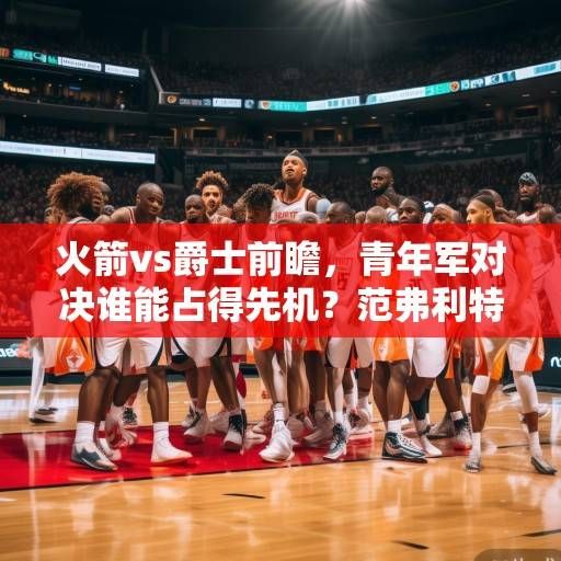 火箭vs爵士前瞻，青年军对决谁能占得先机？范弗利特率队冲击三连胜，爵士欲阻颓势，火箭vs爵士前瞻，青年军对决，范弗利特率队冲击三连胜爵士欲阻颓势