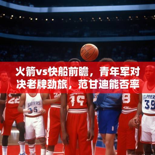 火箭vs快船前瞻，青年军对决老牌劲旅，范甘迪能否率队掀翻快船？火箭vs快船前瞻，青年军挑战老牌劲旅，范甘迪能否率队掀翻快船？