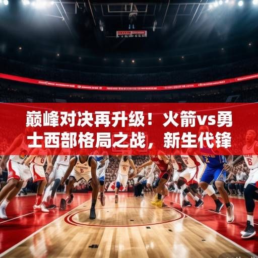 巅峰对决再升级！火箭vs勇士西部格局之战，新生代锋线碰撞与冠军底蕴的较量，巅峰对决，新生代锋线碰撞与冠军底蕴的较量
