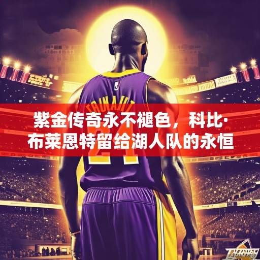 紫金传奇永不褪色，科比·布莱恩特留给湖人队的永恒遗产与时代回响，科比·布莱恩特，紫金传奇的永恒遗产与时代回响