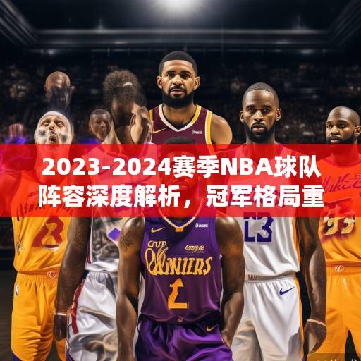2023-2024赛季NBA球队阵容深度解析，冠军格局重塑与新生力量崛起，2023-2024赛季NBA，冠军格局重塑与新生力量崛起
