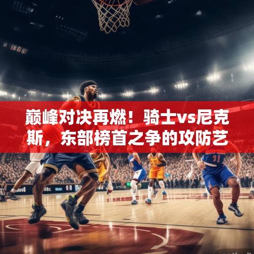 巅峰对决再燃！骑士vs尼克斯，东部榜首之争的攻防艺术与未来博弈，巅峰对决，骑士vs尼克斯，东部榜首攻防战与未来博弈