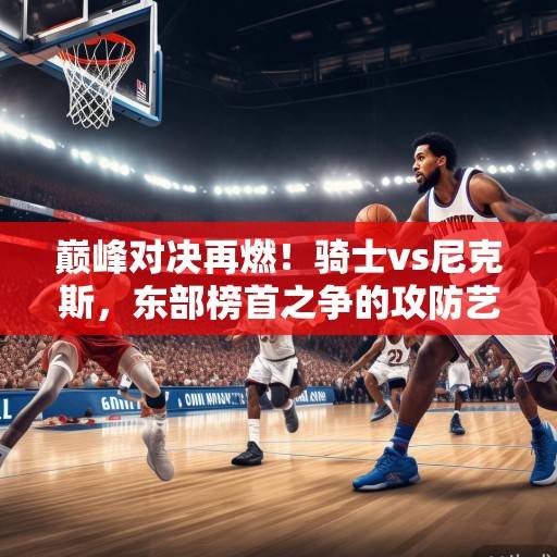 巅峰对决再燃！骑士vs尼克斯，东部榜首之争的攻防艺术与未来博弈，巅峰对决，骑士vs尼克斯，东部榜首攻防战与未来博弈