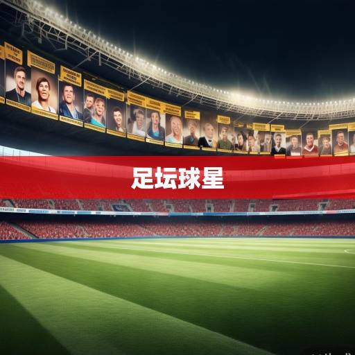 足球巨星风云录，从传奇到新生代的球星名字大全资讯，足坛巨星谱，从传奇到新生代的球星全记录