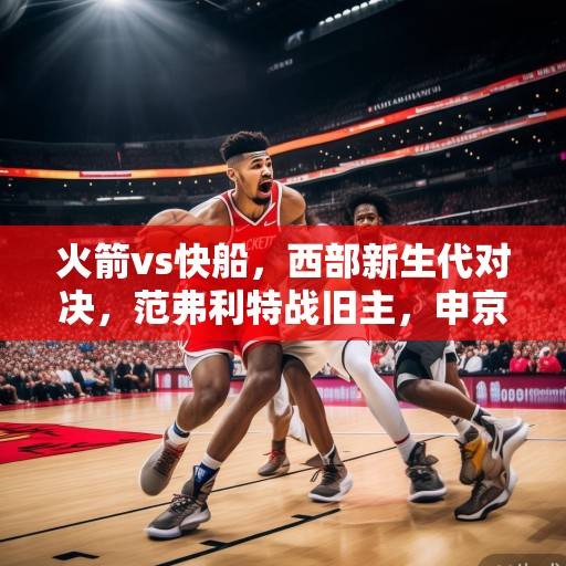 火箭vs快船,西部新生代对决,范弗利特战旧主,申京内线攻防战成焦点,火箭vs快船,新生代对决与申京内线攻防战成焦点 火箭vs快船,西部新生代对决,范弗利特战旧主,申京内线攻防战成焦点,火箭vs快船,新生代对决与申京内线攻防战成焦点