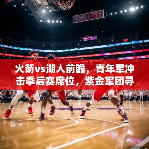 火箭vs湖人前瞻，青年军冲击季后赛席位，紫金军团寻求止颓反弹，火箭青年军冲击季后赛，湖人紫金军团盼止颓反弹