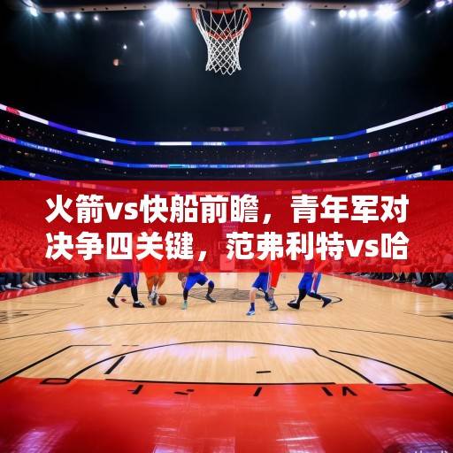 火箭vs快船前瞻，青年军对决争四关键，范弗利特vs哈登老将对话引关注，火箭vs快船争四关键战，青年军对决与范弗利特哈登老将对话引关注