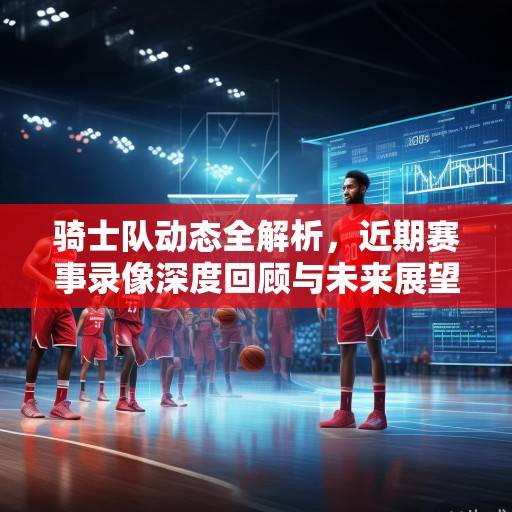 骑士队动态全解析，近期赛事录像深度回顾与未来展望，骑士队动态深度解析，近期赛事回顾与未来展望
