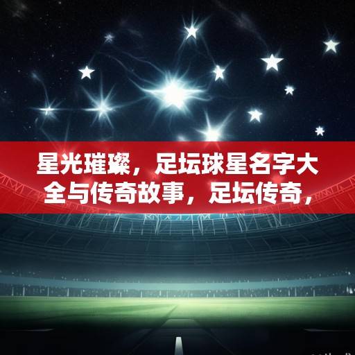 星光璀璨，足坛球星名字大全与传奇故事，足坛传奇，星光璀璨的球星故事与名字大全