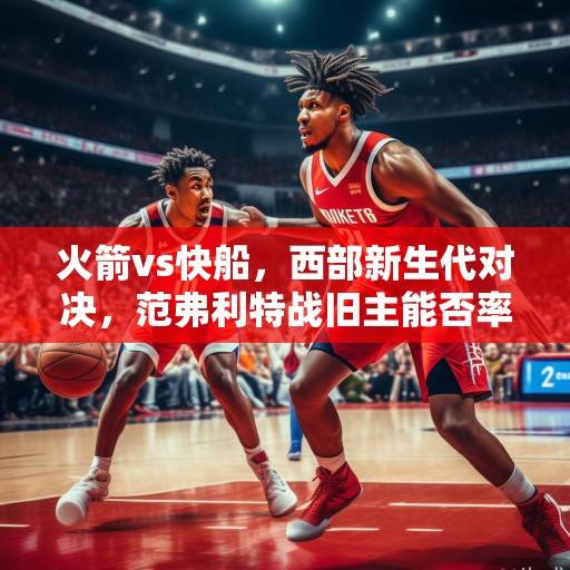 火箭vs快船，西部新生代对决，范弗利特战旧主能否率队掀翻快船？火箭vs快船，新生代对决范弗利特战旧主率队掀翻快船？