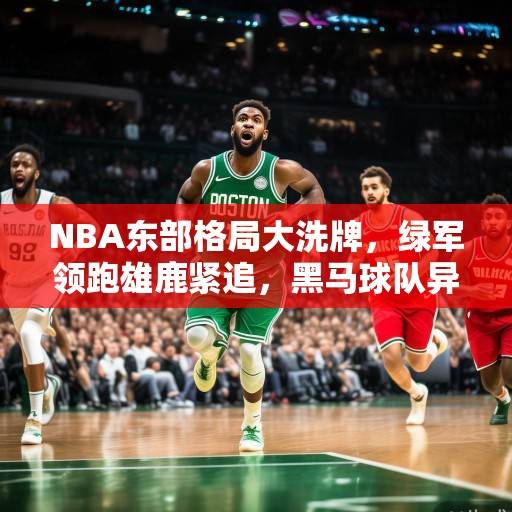 NBA东部格局大洗牌，绿军领跑雄鹿紧追，黑马球队异军突起，季后赛悬念丛生，NBA东部格局大洗牌，绿军领跑、雄鹿紧追、黑马崛起，季后赛悬念丛生