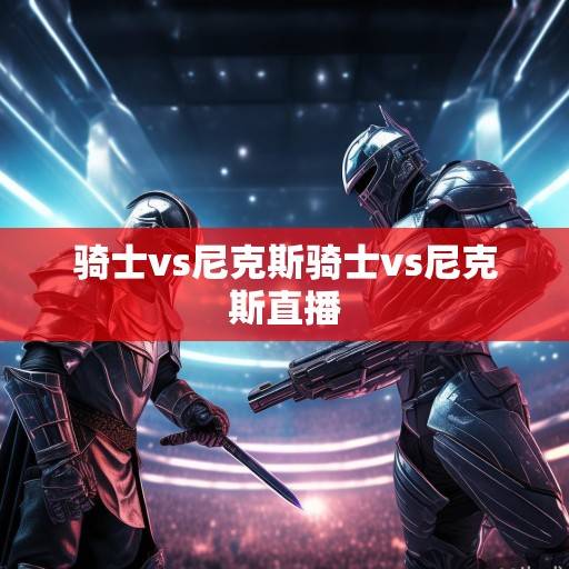 骑士VS尼克斯，东部豪强巅峰对决，战术博弈与球星闪耀的常规赛焦点战