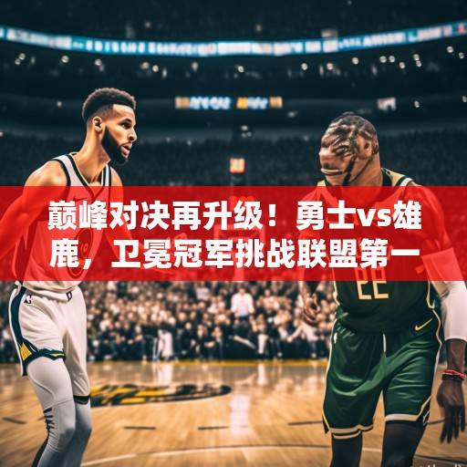 巅峰对决再升级！勇士vs雄鹿，卫冕冠军挑战联盟第一，库里字母哥世纪或将上演，库里字母哥巅峰对决，卫冕勇士挑战联盟第一雄鹿