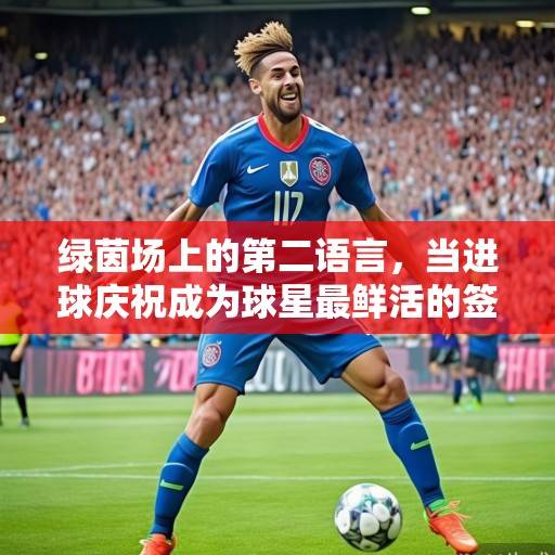 绿茵场上的第二语言，当进球庆祝成为球星最鲜活的签名，进球庆祝，球星的鲜活签名