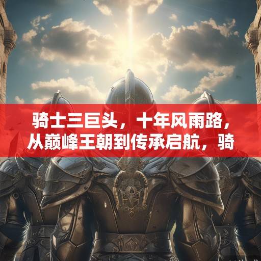 骑士三巨头，十年风雨路，从巅峰王朝到传承启航，骑士三巨头十年路，从巅峰王朝到传承启航