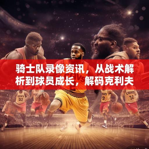 骑士队录像资讯，从战术解析到球员成长，解码克利夫兰的崛起之路，解码克利夫兰骑士队的崛起之路
