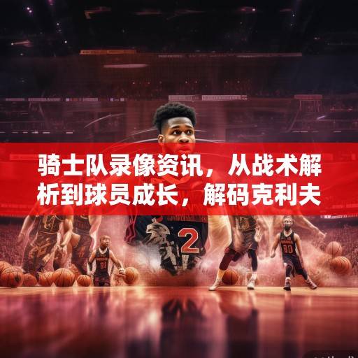 骑士队录像资讯，从战术解析到球员成长，解码克利夫兰的崛起之路，解码克利夫兰骑士队的崛起之路