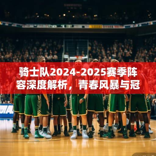 骑士队2024-2025赛季阵容深度解析,青春风暴与冠军底蕴的碰撞 骑士队2024-2025赛季阵容深度解析,青春风暴与冠军底蕴的碰撞