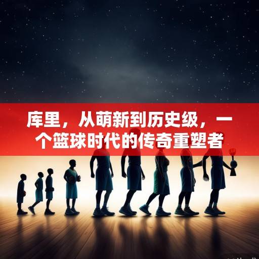 库里，从萌新到历史级，一个篮球时代的传奇重塑者