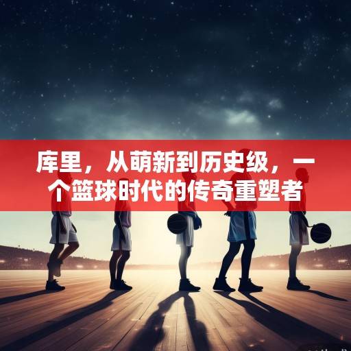 库里，从萌新到历史级，一个篮球时代的传奇重塑者